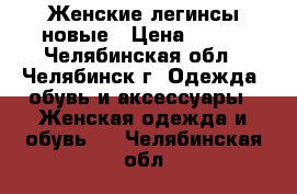 Женские легинсы новые › Цена ­ 500 - Челябинская обл., Челябинск г. Одежда, обувь и аксессуары » Женская одежда и обувь   . Челябинская обл.